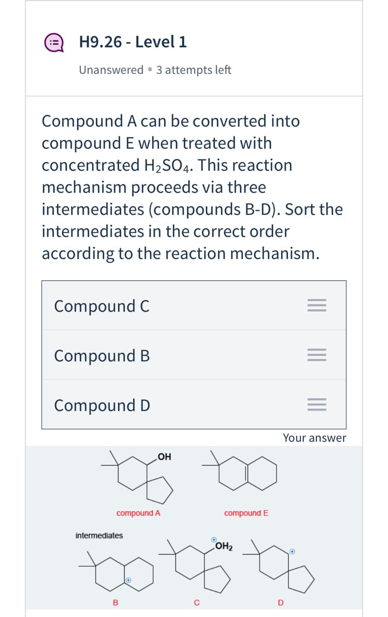 H9.26 - Level 1
:=
Unanswered • 3 attempts left
Compound A can be converted into
compound E when treated with
concentrated H2SO4. This reaction
mechanism proceeds via three
intermediates (compounds B-D). Sort the
intermediates in the correct order
according to the reaction mechanism.
Compound C
Compound B
Compound D
Your answer
OH
compound A
compound E
intermediates
OH2
B
D
