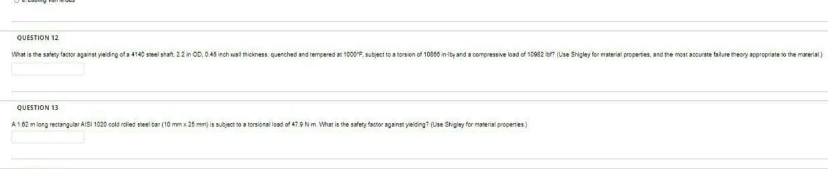 QUESTION 12
What is the safety factor against yielding of a 4140 steel shaft, 2.2 in OD, 0.45 inch wall thickness, quenched and tempered at 1000FF, subject to a torsion of 10866 in-Ibf and a compressive load of 10982 ibf? (Use Shigley for material properties, and the most accurate failure theory appropriate to the material.)
QUESTION 13
A 1.62 m long rectangular AISI 1020 cold rolled steel bar (10 mm x 25 mm) is subject to a torsional load of 47.9 Nm. What is the safety factor against yielding? (Use Shigley for material properties.)
