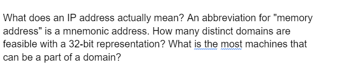 What does an IP address actually mean? An abbreviation for "memory
address" is a mnemonic address. How many distinct domains are
feasible with a 32-bit representation? What is the most machines that
can be a part of a domain?