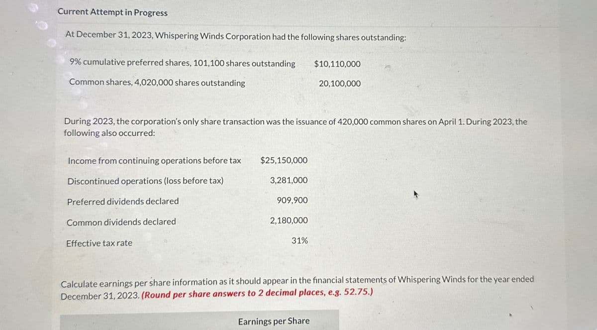 Current Attempt in Progress
At December 31, 2023, Whispering Winds Corporation had the following shares outstanding:
9% cumulative preferred shares, 101,100 shares outstanding
Common shares, 4,020,000 shares outstanding
$10,110,000
20,100,000
During 2023, the corporation's only share transaction was the issuance of 420,000 common shares on April 1. During 2023, the
following also occurred:
Income from continuing operations before tax
Discontinued operations (loss before tax)
Preferred dividends declared
Common dividends declared
Effective tax rate
$25,150,000
3,281,000
909,900
2,180,000
31%
Calculate earnings per share information as it should appear in the financial statements of Whispering Winds for the year ended
December 31, 2023. (Round per share answers to 2 decimal places, e.g. 52.75.)
Earnings per Share