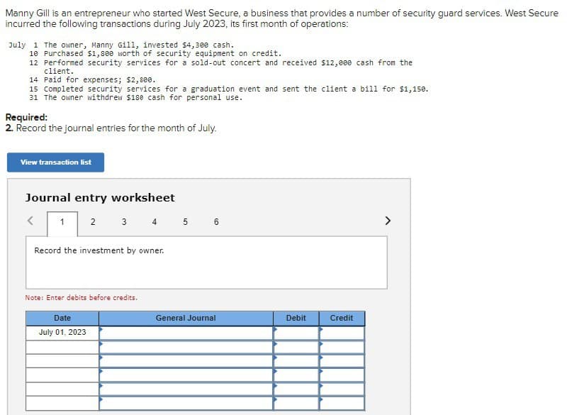Manny Gill is an entrepreneur who started West Secure, a business that provides a number of security guard services. West Secure
incurred the following transactions during July 2023, its first month of operations:
July 1 The owner, Manny Gill, invested $4,300 cash.
10 Purchased $1,800 worth of security equipment on credit.
12 Performed security services for a sold-out concert and received $12,000 cash from the
client.
14 Paid for expenses; $2,800.
15 Completed security services for a graduation event and sent the client a bill for $1,150.
31 The owner withdrew $180 cash for personal use.
Required:
2. Record the journal entries for the month of July.
View transaction list
Journal entry worksheet
>
1
2
3
4 5 6
>
Record the investment by owner.
Note: Enter debits before credits.
Date
July 01, 2023
General Journal
Debit
Credit