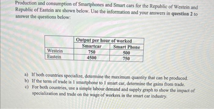 Production and consumption of Smartphones and Smart cars for the Republic of Westein and
Republic of Eastein are shown below. Use the information and your answers in question 2 to
answer the questions below:
Westein
Eastein
Output per hour of worked
Smartcar
750
4500
Smart Phone
500
750
a) If both countries specialize, determine the maximum quantity that can be produced.
b) If the term of trade is 1 smartphone to 1 smart car, determine the gains from trade.
For both countries, use a simple labour demand and supply graph to show the impact of
specialization and trade on the wage of workers in the smart car industry.
c)