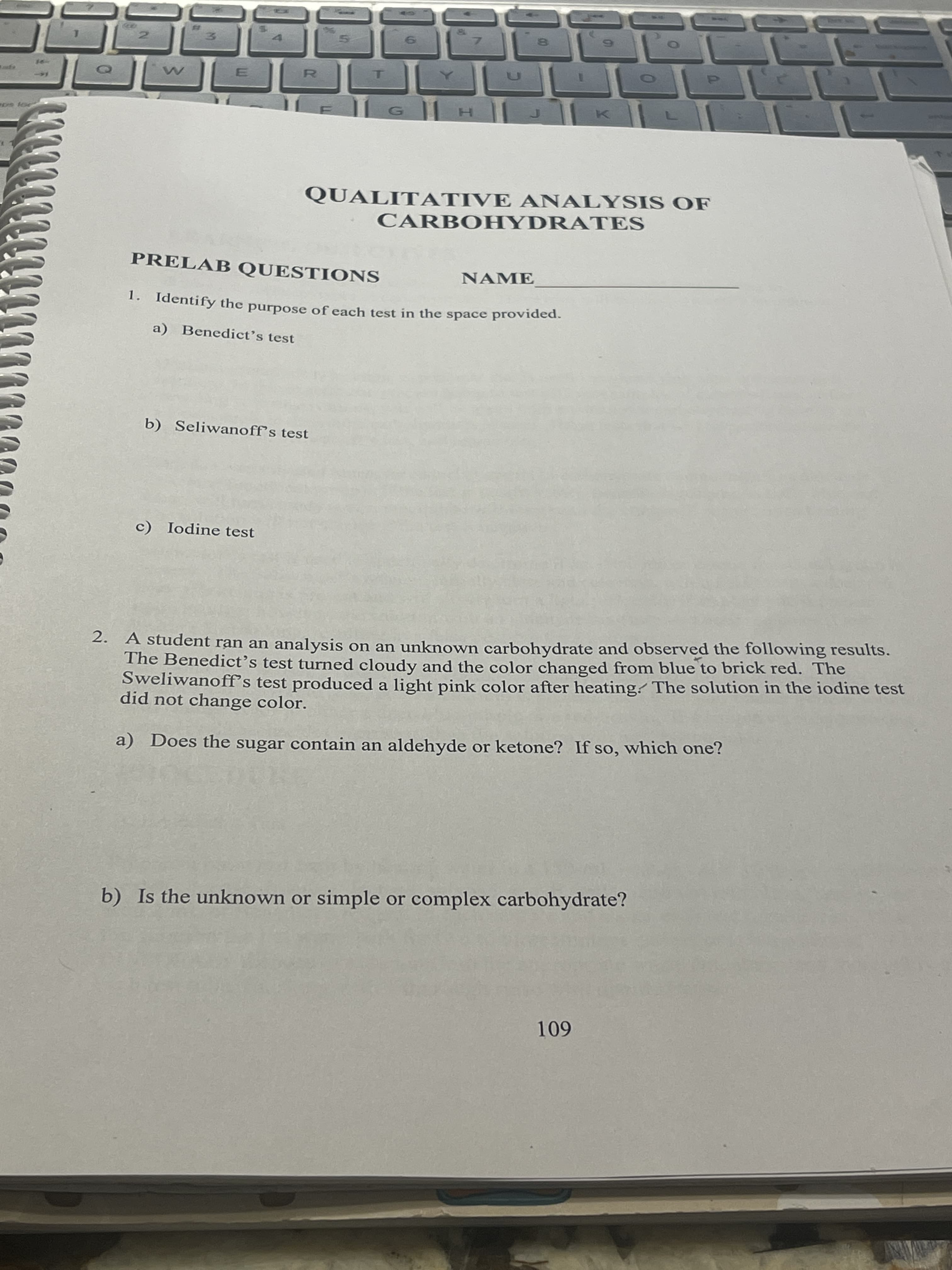 7.
QUALITATIVE ANALYSIS OF
CARBOHYDRATES
PRELAB QUESTIONS
NAME
1. Identify the purpose of each test in the space provided.
a) Benedict's test
b) Seliwanoff's test
c) Iodine test
2. A student ran an analysis on an unknown carbohydrate and observed the following results.
The Benedict's test turned cloudy and the color changed from blue to brick red. The
Sweliwanoff's test produced a light pink color after heating. The solution in the iodine test
did not change color.
a) Does the sugar contain an aldehyde or ketone? If so, which one?
b) Is the unknown or simple or complex carbohydrate?
601
