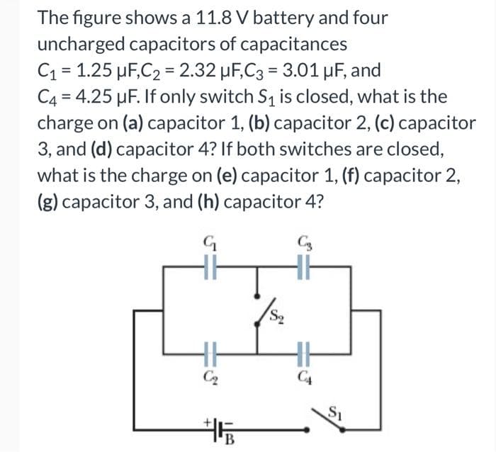 The figure shows a 11.8 V battery and four
uncharged capacitors of capacitances
C₁ = 1.25 μF,C2 = 2.32 µF,C3 = 3.01 μF, and
C4 = 4.25 μF. If only switch S₁ is closed, what is the
charge on (a) capacitor 1, (b) capacitor 2, (c) capacitor
3, and (d) capacitor 4? If both switches are closed,
what is the charge on (e) capacitor 1, (f) capacitor 2,
(g) capacitor 3, and (h) capacitor 4?
G
C3
F*
C₂
+PB
S₂
CA
Si