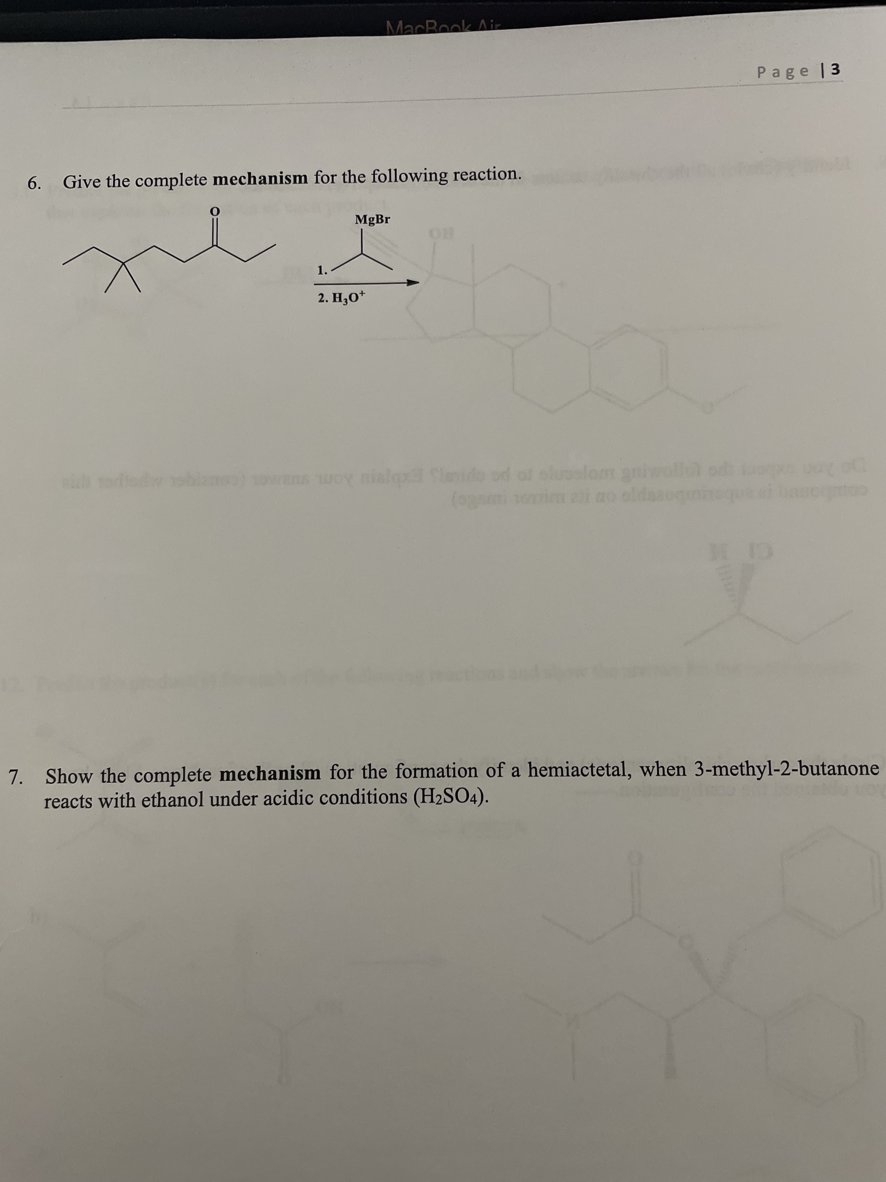 MacBook Air
Page |3
6.
Give the complete mechanism for the following reaction.
MgBr
1.
2. H,0*
od of sluuslom anie
b Aom ua (co
(ogami 1omim ai ao sldasog
cobo
7. Show the complete mechanism for the formation of a hemiactetal, when 3-methyl-2-butanone
reacts with ethanol under acidic conditions (H2SO4).
