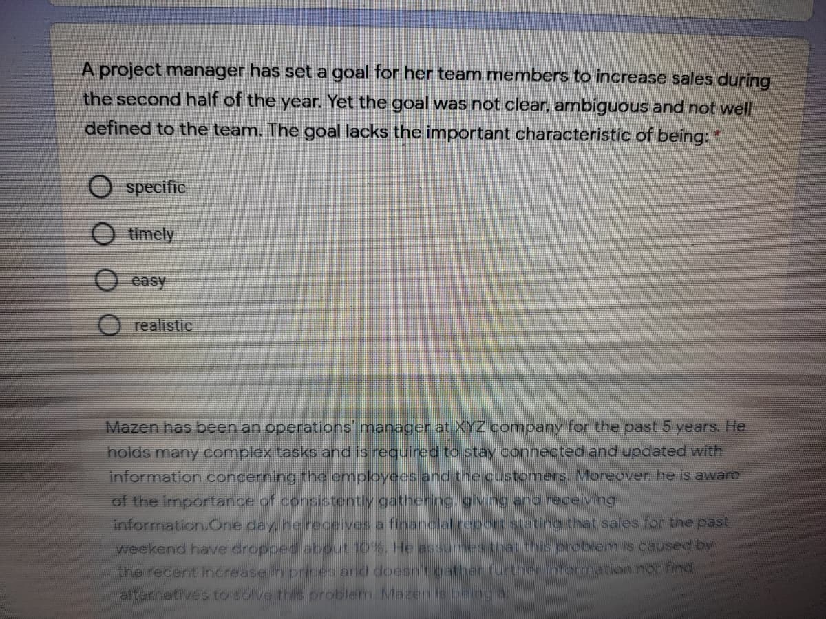 A project manager has set a goal for her team members to increase sales during
the second half of the year. Yet the goal was not clear, ambiguous and not well
defined to the team. The goal lacks the important characteristic of being:
O specific
O timely
O easy
realistic
Mazen has been an operations manager at XYZ company for the past 5 years. He
holds many complex tasks and is required to stay connected and updated with
information concerning the employees and the customers. Moreover he is aware
of the importance of consistently gathering.givingand receiving
information.One day, he receives a financial report stating that sales for the past
weekend have dropped about 10%. He assumes that this oroblem is caused by
ther nformnation nor find
the recent increase in prices and doesn
alternatives to solve ts pre
