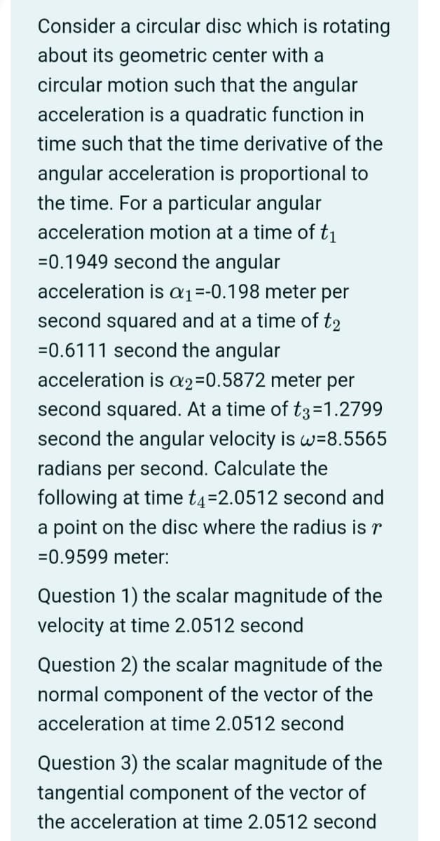 Consider a circular disc which is rotating
about its geometric center with a
circular motion such that the angular
acceleration is a quadratic function in
time such that the time derivative of the
angular acceleration is proportional to
the time. For a particular angular
acceleration motion at a time of t₁
=0.1949 second the angular
acceleration is a₁ =-0.198 meter per
second squared and at a time of t2
=0.6111 second the angular
acceleration is a2=0.5872 meter per
second squared. At a time of t3=1.2799
second the angular velocity is w=8.5565
radians per second. Calculate the
following at time t4=2.0512 second and
a point on the disc where the radius is r
-0.9599 meter:
Question 1) the scalar magnitude of the
velocity at time 2.0512 second
Question 2) the scalar magnitude of the
normal component of the vector of the
acceleration at time 2.0512 second
Question 3) the scalar magnitude of the
tangential component of the vector of
the acceleration at time 2.0512 second