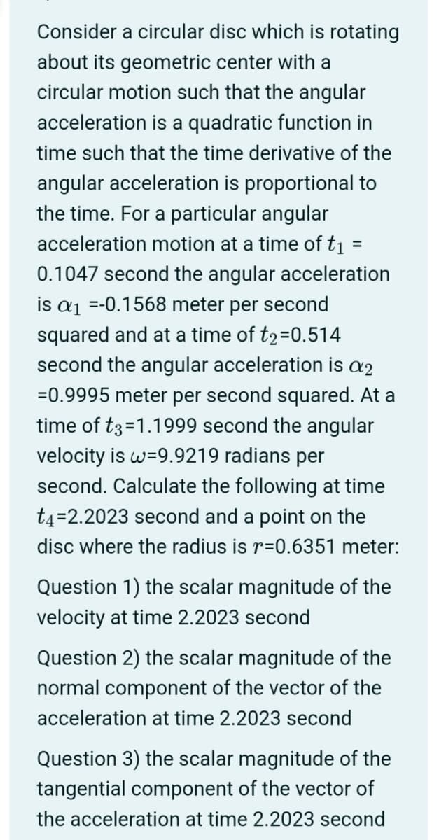 Consider a circular disc which is rotating
about its geometric center with a
circular motion such that the angular
acceleration is a quadratic function in
time such that the time derivative of the
angular acceleration is proportional to
the time. For a particular angular
acceleration motion at a time of t₁ =
0.1047 second the angular acceleration
is a₁ =-0.1568 meter per second
squared and at a time of t2=0.514
second the angular acceleration is a2
=0.9995 meter per second squared. At a
time of t3=1.1999 second the angular
velocity is w=9.9219 radians per
second. Calculate the following at time
t4=2.2023 second and a point on the
disc where the radius is r=0.6351 meter:
Question 1) the scalar magnitude of the
velocity at time 2.2023 second
Question 2) the scalar magnitude of the
normal component of the vector of the
acceleration at time 2.2023 second
Question 3) the scalar magnitude of the
tangential component of the vector of
the acceleration at time 2.2023 second