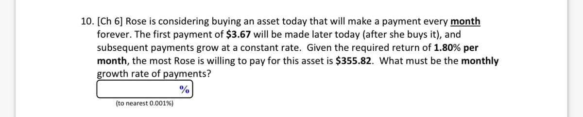 10. [Ch 6] Rose is considering buying an asset today that will make a payment every month
forever. The first payment of $3.67 will be made later today (after she buys it), and
subsequent payments grow at a constant rate. Given the required return of 1.80% per
month, the most Rose is willing to pay for this asset is $355.82. What must be the monthly
growth rate of payments?
%
(to nearest 0.001%)