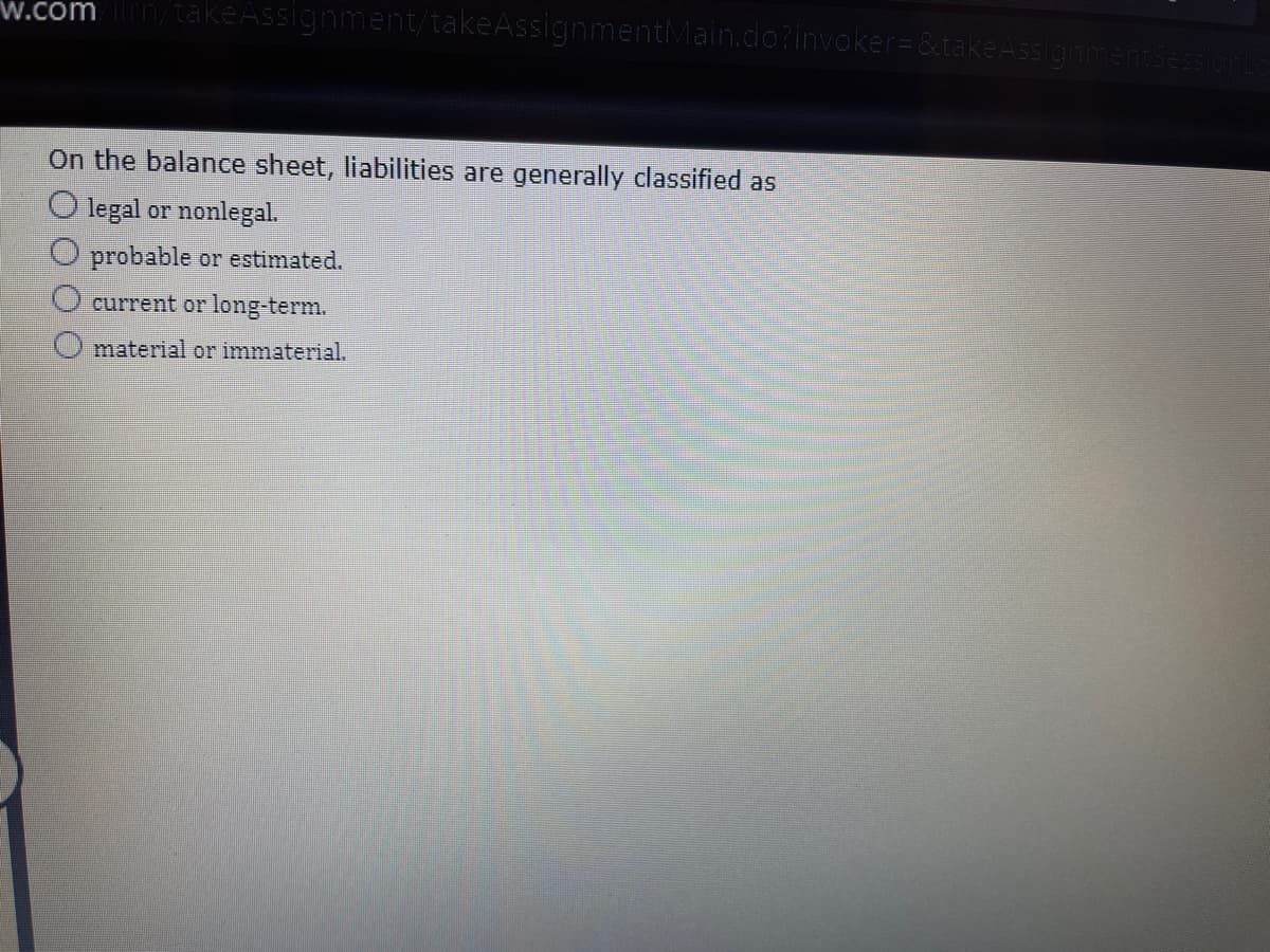 w.com/takeAssignment/takeAssignmentMain.do?invoker= &takeAssign
On the balance sheet, liabilities are generally classified as
O legal or nonlegal.
O probable or estimated.
current or long-term.
material or immaterial.
