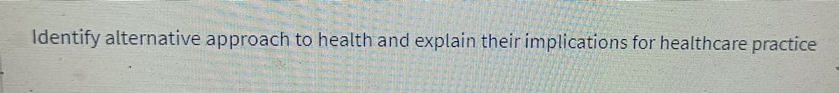 Identify alternative approach to health and explain their implications for healthcare practice
