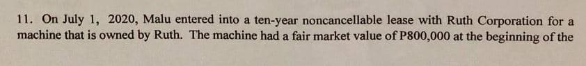 11. On July 1, 2020, Malu entered into a ten-year noncancellable lease with Ruth Corporation for a
machine that is owned by Ruth. The machine had a fair market value of P800,000 at the beginning of the
