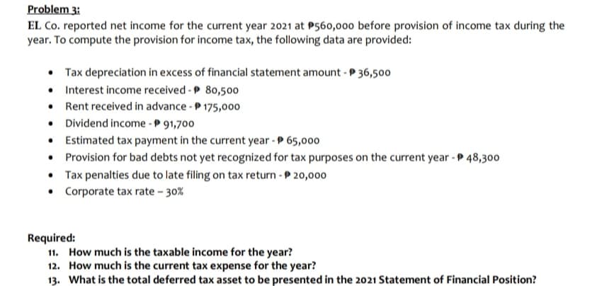 Problem 3:
EL Co. reported net income for the current year 2021 at P560,000 before provision of income tax during the
year. To compute the provision for income tax, the following data are provided:
• Tax depreciation in excess of financial statement amount - P 36,500
• Interest income received - P 80,500
• Rent received in advance - P 175,000
• Dividend income -P 91,700
• Estimated tax payment in the current year - P 65,000
• Provision for bad debts not yet recognized for tax purposes on the current year - P 48,300
• Tax penalties due to late filing on tax return - P 20,000
• Corporate tax rate - 30%
Required:
11. How much is the taxable income for the year?
12. How much is the current tax expense for the year?
13. What is the total deferred tax asset to be presented in the 2021 Statement of Financial Position?
