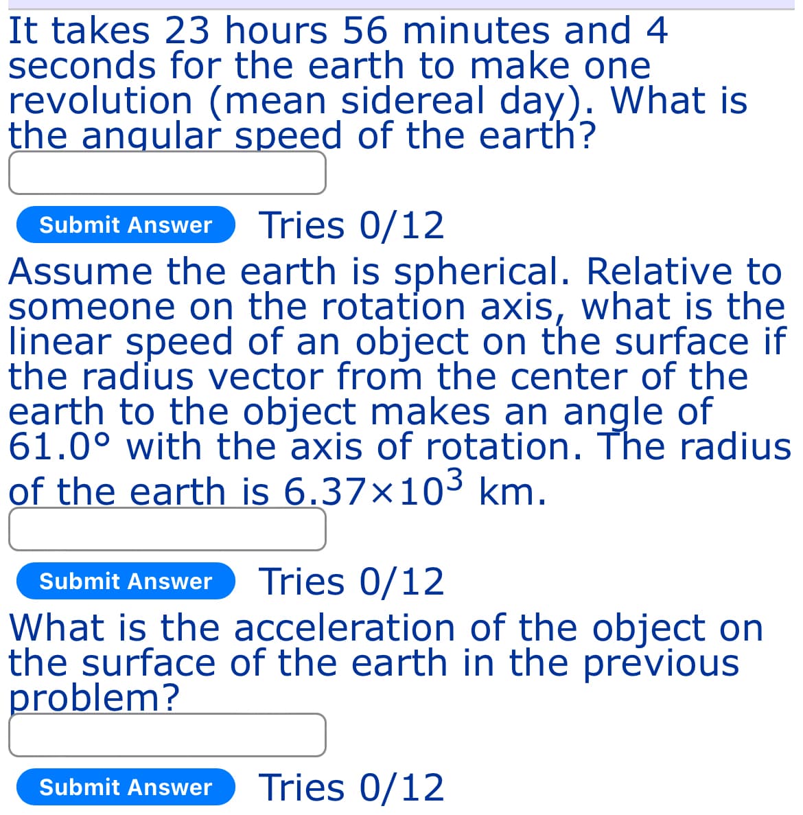 It takes 23 hours 56 minutes and 4
seconds for the earth to make one
revolution (mean sidereal day). What is
the angular speed of the earth?
Submit Answer Tries 0/12
Assume the earth is spherical. Relative to
someone on the rotation axis, what is the
linear speed of an object on the surface if
the radius vector from the center of the
earth to the object makes an angle of
61.0° with the axis of rotation. The radius
of the earth is 6.37×103 km.
Submit Answer Tries 0/12
What is the acceleration of the object on
the surface of the earth in the previous
problem?
Submit Answer Tries 0/12