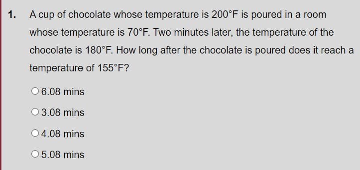 1.
A cup of chocolate whose temperature is 200°F is poured in a room
whose temperature is 70°F. Two minutes later, the temperature of the
chocolate is 180°F. How long after the chocolate is poured does it reach a
temperature of 155°F?
O 6.08 mins
O 3.08 mins
O 4.08 mins
O 5.08 mins
