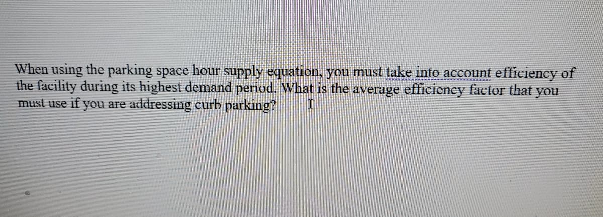 When using the parking space hour supply equation, you must take into account efficiency of
the facility during its highest demand period. What is the average efficiency factor that
must use if you are addressing curb parking?
you
