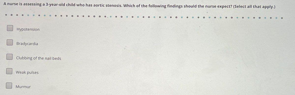 A nurse is assessing a 3-year-old child who has aortic stenosis. Which of the following findings should the nurse expect? (Select all that apply.)
Hypotension
Bradycardia
Clubbing of the nail beds
Weak pulses
Murmur
O