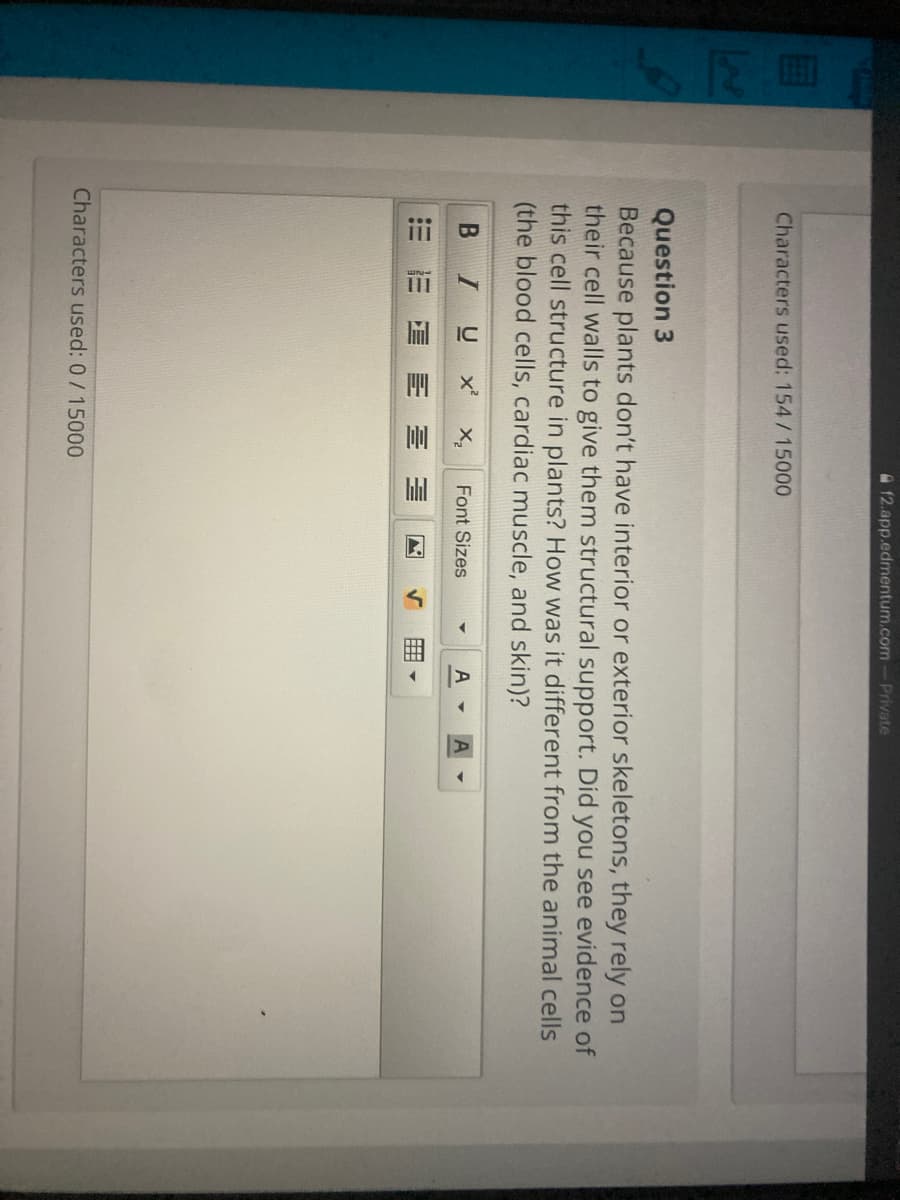 12.app.edmentum.com-Private
Characters used: 154/15000
723
Question 3
Because plants don't have interior or exterior skeletons, they rely on
their cell walls to give them structural support. Did you see evidence of
this cell structure in plants? How was it different from the animal cells
(the blood cells, cardiac muscle, and skin)?
B I
U x X,
A -
Font Sizes
= = 昌 三 三
Characters used: 0 /15000
