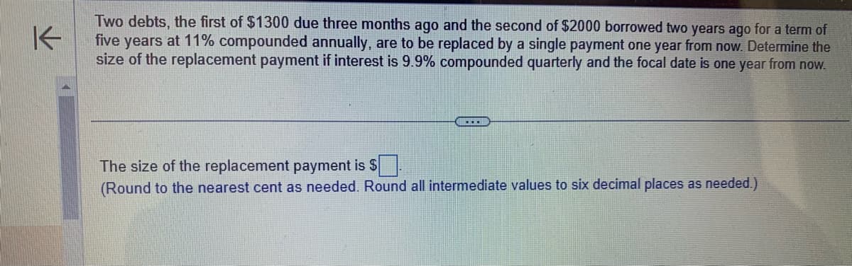 K
Two debts, the first of $1300 due three months ago and the second of $2000 borrowed two years ago for a term of
five years at 11% compounded annually, are to be replaced by a single payment one year from now. Determine the
size of the replacement payment if interest is 9.9% compounded quarterly and the focal date is one year from now.
The size of the replacement payment is $
(Round to the nearest cent as needed. Round all intermediate values to six decimal places as needed.)