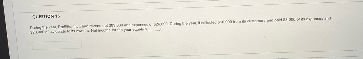 QUESTION 15
During the year, Proffitts, Inc., had revenue of $83,000 and expenses of $26,000. During the year, it collected $10,000 from its customers and paid $3,000 of its expenses and
$20,000 of dividends to its owners. Net income for the year equals $
