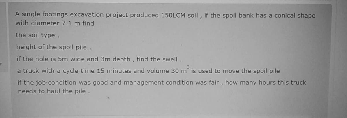 A single footings excavation project produced 150LCM soil , if the spoil bank has a conical shape
with diameter 7.1 m find
the soil type.
height of the spoil pile.
if the hole is 5m wide and 3m depth , find the swell .
3
a truck with a cycle time 15 minutes and volume 30 m is used to move the spoil pile
if the job-condition was good and management condition was fair, how many hours this truck
needs to haul the pile .
