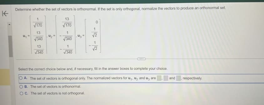 K
Determine whether the set of vectors is orthonormal. If the set is only orthogonal, normalize the vectors to produce an orthonormal set.
u₁ =
√170
13
√340
13
√340
4₂=
-
13
√170
1
√340
1
√340
U₂ =
0
1
√2
1
√2
Select the correct choice below and, if necessary, fill in the answer boxes to complete your choice.
A. The set of vectors is orthogonal only. The normalized vectors for u,, u₂ and us are
B. The set of vectors is orthonormal.
OC. The set of vectors is not orthogonal.
and
, respectively.