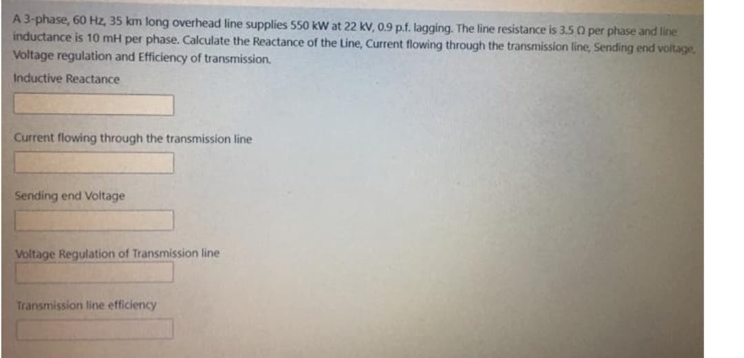 A 3-phase, 60 Hz, 35 km long overhead line supplies 550 kW at 22 kV, 0.9 p.f. lagging. The line resistance is 3.5 0 per phase and line
inductance is 10 mH per phase. Calculate the Reactance of the Line, Current flowing through the transmission line, Sending end voltage,
Voltage regulation and Efficiency of transmission.
Inductive Reactance
Current flowing through the transmission line
Sending end Voltage
Voltage Regulation of Transmission line
Transmission line efficiency