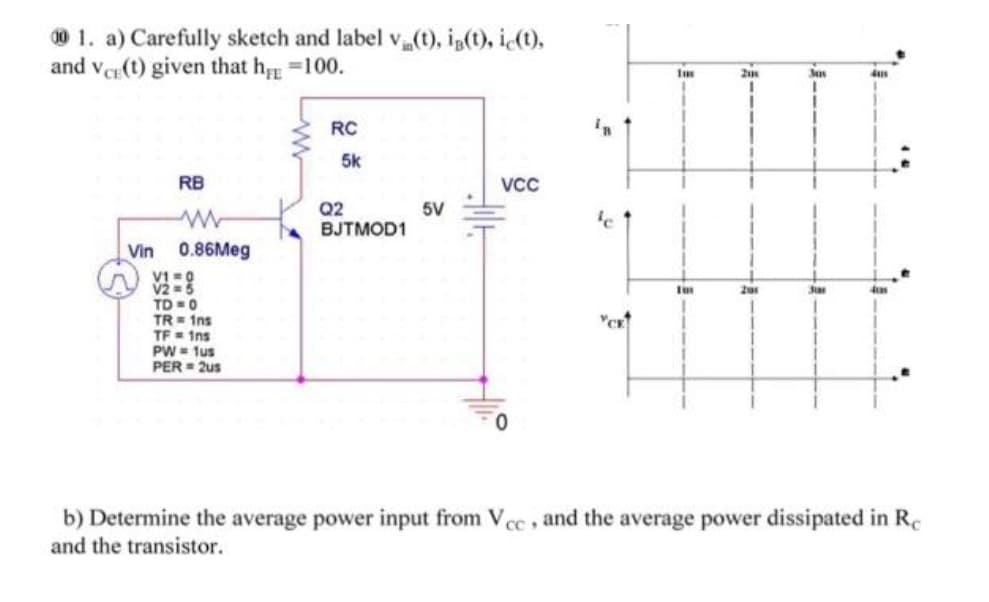 001. a) Carefully sketch and label vi(t), ig(t), ic(t),
and Vee(t) given that h=100.
RB
Vin 0.86Meg
V1=0
V2 = 5
TD=0
TR= 1ns
TF = 1ns
PW = 1us
PER= 2us
RC
5k
Q2
BJTMOD1
5V
VCC
YCK
201
3as
3tas
4us
4120
b) Determine the average power input from Vcc, and the average power dissipated in Re
and the transistor.