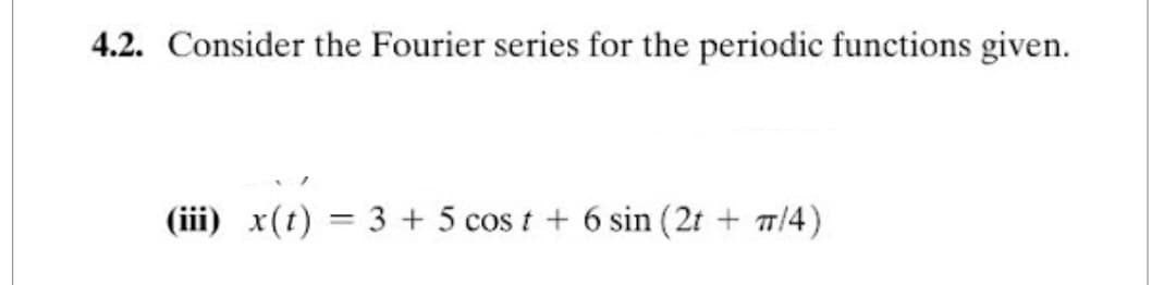 4.2. Consider the Fourier series for the periodic functions given.
(iii) x(t) = 3 + 5 cost + 6 sin (2t + 7/4)