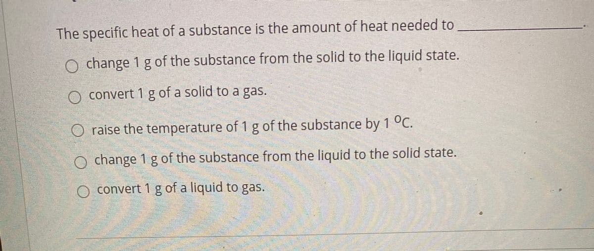 The specific heat of a substance is the amount of heat needed to
O change 1 g of the substance from the solid to the liquid state.
O convert 1 g of a solid to a gas.
O raise the temperature of 1 g of the substance by 1 °C.
O change 1 g of the substance from the liquid to the solid state.
O convert 1 g of a liquid to gas.
