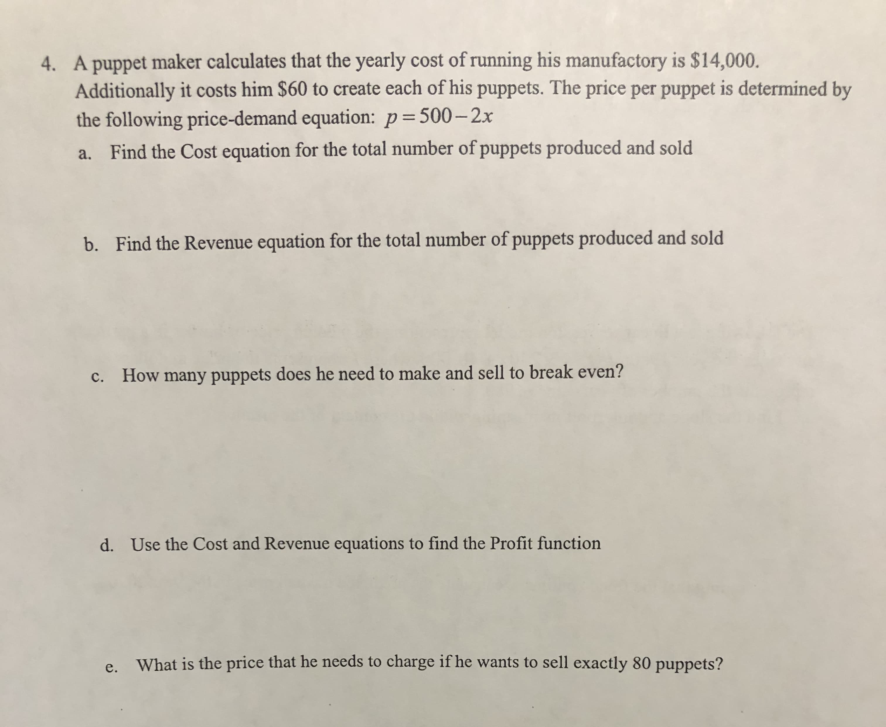 4. A puppet maker calculates that the yearly cost of running his manufactory is $14,000.
Additionally it costs him $60 to create each of his puppets. The price per puppet is determined by
the following price-demand equation: p=500–2x
a. Find the Cost equation for the total number of puppets produced and sold
Find the Revenue equation for the total number of puppets produced and sold
b.
c. How many puppets does he need to make and sell to break even?
d. Use the Cost and Revenue equations to find the Profit function
What is the price that he needs to charge if he wants to sell exactly 80 puppets?
e.
