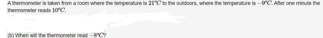 A thermometer is taken from a room where the temperature is 21°C to the outdoors, where the temperature is -9°C. After one minute the
thermometer reads 10°C.
(b) When will the thermometer read -8°C?