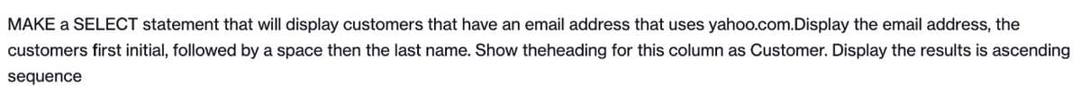 MAKE a SELECT statement that will display customers that have an email address that uses yahoo.com.Display the email address, the
customers first initial, followed by a space then the last name. Show theheading for this column as Customer. Display the results is ascending
sequence