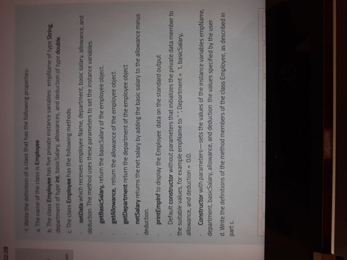 02:28
1. Write the definition of a class that has the following properties:
a. The name of the class is Employee
b. The class Employee has five private instance variables: empName of type String,
department of type int, basicSalary, allowances, and deduction of type double.
c. The class Employee has the following methods:
setData which receives employee Name, department, basic salary, allowance, and
deduction. The method uses these parameters to set the instance variables.
getBasicSalary, return the basicSalary of the employee object.
getAllowance, return the allowance of the employee object.
getDepartment return the department of the employee object
netSalary returns the net salary by adding the basic salary to the allowance minus
deduction.
printEmplnf to display the Employee data on the standard output
Default constructor without parameters that initializes the private data member to
the suitable values, for example empName to"", Department = 1, basicSalary,
0.,
allowance, and deduction = 0.0.
Constructor with parameters-sets the values of the instance variables empName,
department, basicSalary, allowance, and deduction the values specified by the user
d. Write the definitions of the method members of the class Employee, as described in
part c.
