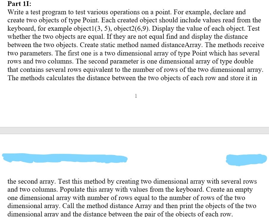 Part 1I:
Write a test program to test various operations on a point. For example, declare and
create two objects of type Point. Each created object should include values read from the
keyboard, for example object1(3, 5), object2(6,9). Display the value of each object. Test
whether the two objects are equal. If they are not equal find and display the distance
between the two objects. Create static method named distanceArray. The methods receive
two parameters. The first one is a two dimensional array of type Point which has several
rows and two columns. The second parameter is one dimensional array of type double
that contains several rows equivalent to the number of rows of the two dimensional array.
The methods calculates the distance between the two objects of each row and store it in
1
the second array. Test this method by creating two dimensional array with several rows
and two columns. Populate this array with values from the keyboard. Create an empty
one dimensional array with number of rows equal to the number of rows of the two
dimensional array. Call the method distance Array and then print the objects of the two
dimensional array and the distance between the pair of the objects of each row.
