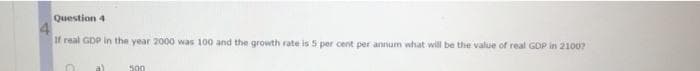 Question 4
4
If real GDP in the year 2000 was 100 and the growth rate is 5 per cent per annum what will be the value of real GDP in 2100?
500
