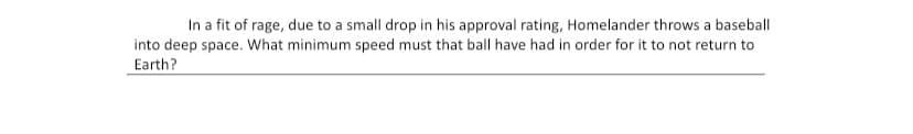 In a fit of rage, due to a small drop in his approval rating, Homelander throws a baseball
into deep space. What minimum speed must that ball have had in order for it to not return to
Earth?
