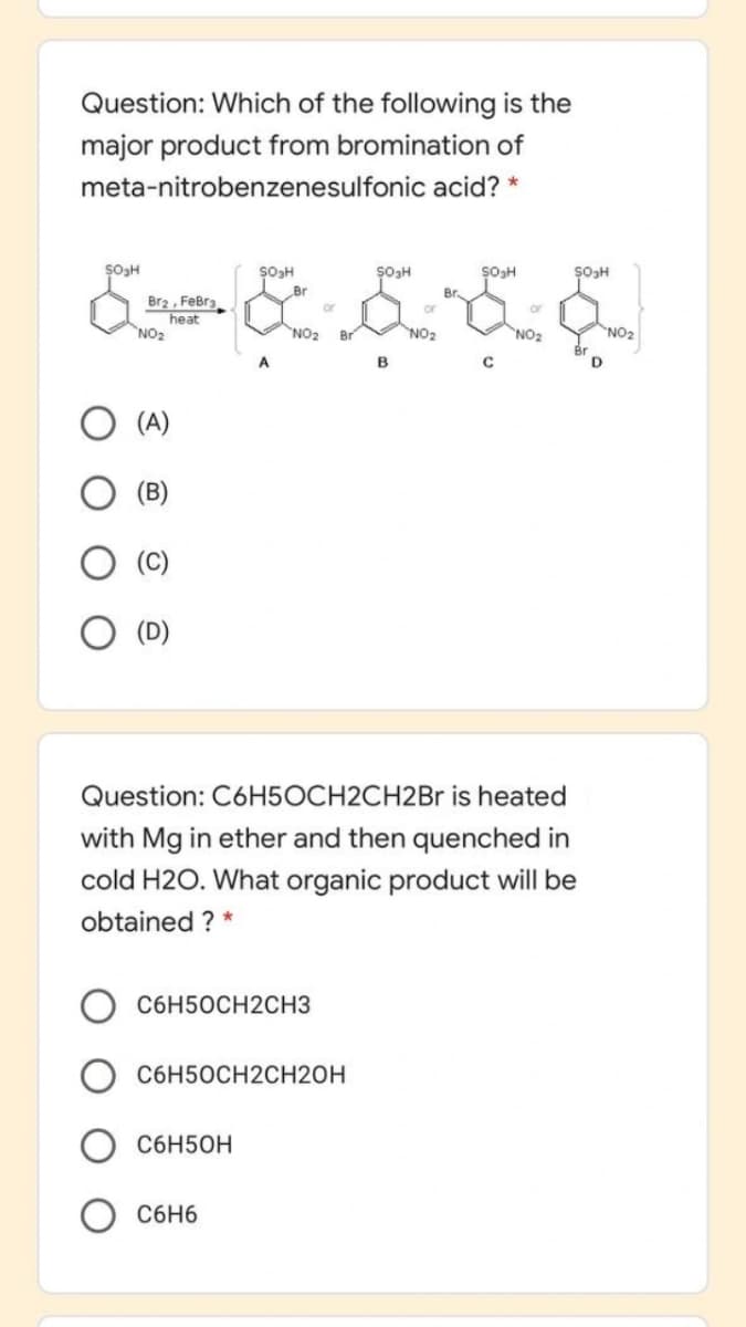 Question: Which of the following is the
major product from bromination of
meta-nitrobenzenesulfonic acid? *
Br
Br2 , FeBra
heat
NO2
or
or
or
NO2
NO2
NO2
NO2
B.
D.
(A)
(B)
Question: C6H5OCH2CH2Br is heated
with Mg in ether and then quenched in
cold H2O. What organic product will be
obtained ? *
C6H50CH2CH3
C6H50CH2CH2OH
C6H50H
C6H6
