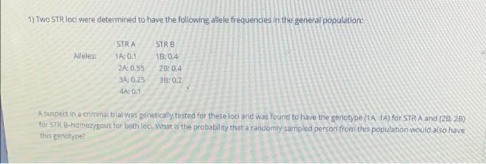 1) Two STR loci were determined to have the following allele frequencies in the general population:
STRA
STR B
Allelest
1A: 0.1
1B: 0.4
2A: 0.55
28: 0.4
3A: 0.25
38: 0.2
AA: 0.1
Asuspect in a criminal trial was genetically tested for these loci and was Yound to have the genotype (1A 1A) for STRA and (28. 2B)
for STR B-homozygous for both loci. What is the probability that a randomly sampled persori from this population would also have
this genotype?
