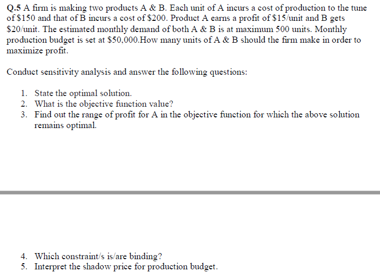 Q.5 A firm is making two products A & B. Each unit of A incurs a cost of production to the tune
of $150 and that of B incurs a cost of $200. Product A earns a profit of $15/unit and B gets
$20/unit. The estimated monthly demand of both A & B is at maximum 500 units. Monthly
production budget is set at $50,000.How many units of A & B should the firm make in order to
maximize profit.
Conduct sensitivity analysis and answer the following questions:
1. State the optimal solution.
2. What is the objective function value?
3. Find out the range of profit for A in the objective function for which the above solution
remains optimal.
4. Which constraint/s is/are binding?
5. Interpret the shadow price for production budget.
