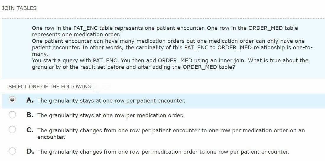 JOIN TABLES
One row in the PAT_ENC table represents one patient encounter. One row in the ORDER MED table
represents one medication order.
One patient encounter can have many medication orders but one medication order can only have one
patient encounter. In other words, the cardinality of this PAT_ENC to ORDER_MED relationship is one-to-
many.
You start a query with PAT_ENC. You then add ORDER_MED using an inner join. What is true about the
granularity of the result set before and after adding the ORDER_MED table?
SELECT ONE OF THE FOLLOWING
A. The granularity stays at one row per patient encounter.
B. The granularity stays at one row per medication order.
C. The granularity changes from one row per patient encounter to one row per medication order on an
encounter.
D. The granularity changes from one row per medication order to one row per patient encounter.
