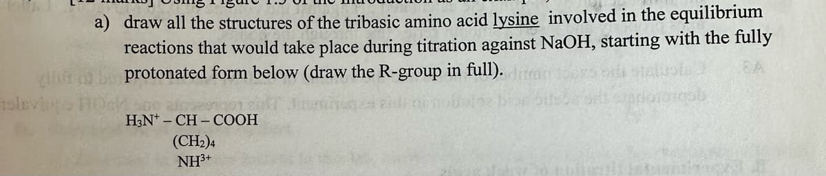 a) draw all the structures of the tribasic amino acid lysine involved in the equilibrium
reactions that would take place during titration against NaOH, starting with the fully
protonated form below (draw the R-group in full).
500 2105801001
H3N+CH-COOH
(CH2)4
NH³+