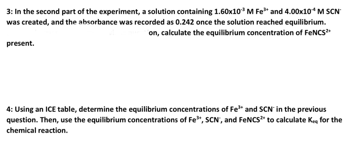 3: In the second part of the experiment, a solution containing 1.60x10³ M Fe³+ and 4.00x10-4 M SCN
was created, and the absorbance was recorded as 0.242 once the solution reached equilibrium.
on, calculate the equilibrium concentration of FeNCS²+
present.
4: Using an ICE table, determine the equilibrium concentrations of Fe³+ and SCN in the previous
question. Then, use the equilibrium concentrations of Fe³+, SCN*, and FeNCS²+ to calculate Keq for the
chemical reaction.