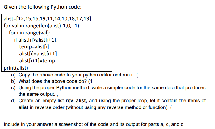 Given the following Python code:
alist=[12,15,16,19,11,14,10,18,17,13]
for val in range(len(alist)-1,0, -1):
for i in range(val):
if alist[i)>alist[i+1]:
temp=alist[i]
alist[i)=alist[i+1]
alist[i+1]=temp
print(alist)
a) Copy the above code to your python editor and run it. (
b) What does the above code do? (1
c) Using the proper Python method, write a simpler code for the same data that produces
the same output.
d) Create an empty list rev_alist, and using the proper loop, let it contain the items of
alist in reverse order (without using any reverse method or function). (
Include in your answer a screenshot of the code and its output for parts a, c, and d
