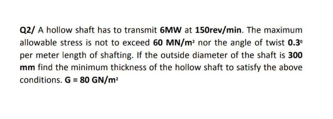 Q2/ A hollow shaft has to transmit 6MW at 150rev/min. The maximum
allowable stress is not to exceed 60 MN/m? nor the angle of twist 0.3°
per meter length of shafting. If the outside diameter of the shaft is 300
mm find the minimum thickness of the hollow shaft to satisfy the above
conditions. G = 80 GN/m?
