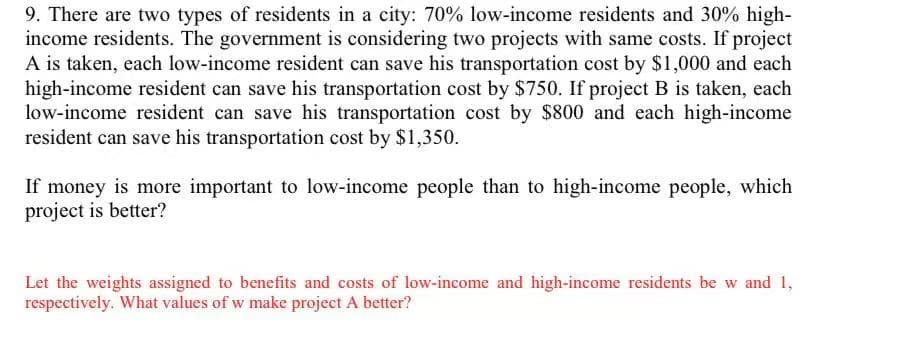 9. There are two types of residents in a city: 70% low-income residents and 30% high-
income residents. The government is considering two projects with same costs. If project
A is taken, each low-income resident can save his transportation cost by $1,000 and each
high-income resident can save his transportation cost by $750. If project B is taken, each
low-income resident can save his transportation cost by $800 and each high-income
resident can save his transportation cost by $1,350.
If money is more important to low-income people than to high-income people, which
project is better?
Let the weights assigned to benefits and costs of low-income and high-income residents be w and 1,
respectively. What values of w make project A better?