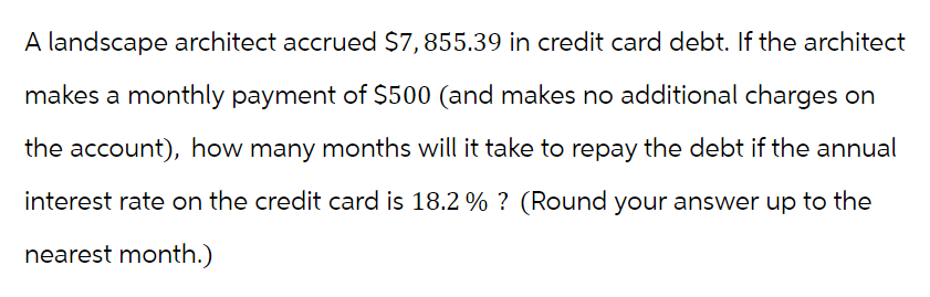 A landscape architect accrued $7,855.39 in credit card debt. If the architect
makes a monthly payment of $500 (and makes no additional charges on
the account), how many months will it take to repay the debt if the annual
interest rate on the credit card is 18.2% ? (Round your answer up to the
nearest month.)