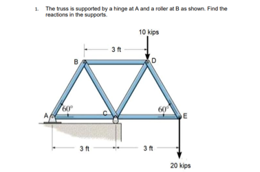 1. The truss is supported by a hinge at A and a roller at Bas shown. Find the
reactions in the supports.
10 kips
3 ft
D
60
DE
60
3 ft
3 ft
20 kips
