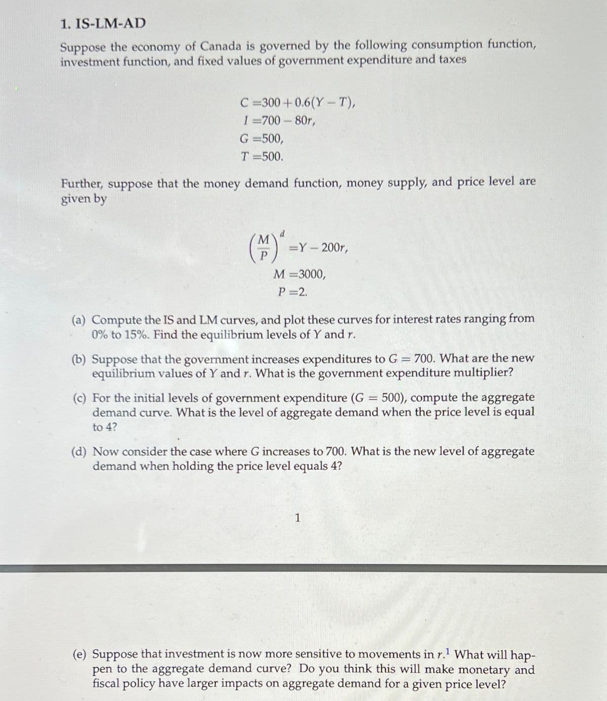 1. IS-LM-AD
Suppose the economy of Canada is governed by the following consumption function,
investment function, and fixed values of government expenditure and taxes
C =300 +0.6(Y-T),
I =700- 80r,
G =500,
T =500.
Further, suppose that the money demand function, money supply, and price level are
given by
=Y- 200r,
М - 3000,
P 2.
(a) Compute the IS and LM curves, and plot these curves for interest rates ranging from
0% to 15%. Find the equilibrium levels of Y and r.
(b) Suppose that the government increases expenditures to G = 700. What are the new
equilibrium values of Y and r. What is the government expenditure multiplier?
500), compute the aggregate
(c) For the initial levels of government expenditure (G
demand curve. What is the level of aggregate demand when the price level is equal
to 4?
(d) Now consider the case where G increases to 700. What is the new level of aggregate
demand when holding the price level equals 4?
1
(e) Suppose that investment is now more sensitive to movements in r. What will hap-
pen to the aggregate demand curve? Do you think this will make monetary and
fiscal policy have larger impacts on aggregate demand for a given price level?
