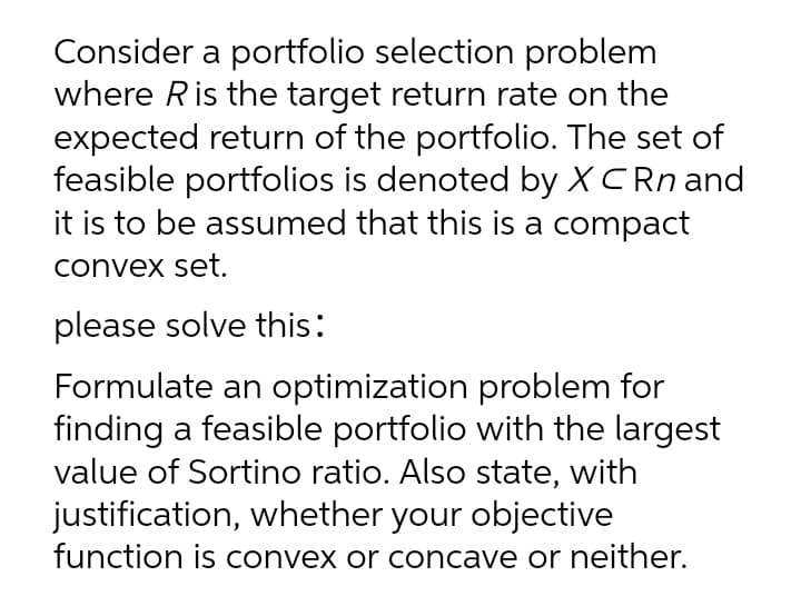 Consider a portfolio selection problem
where Ris the target return rate on the
expected return of the portfolio. The set of
feasible portfolios is denoted by XCRN and
it is to be assumed that this is a compact
convex set.
please solve this:
Formulate an optimization problem for
finding a feasible portfolio with the largest
value of Sortino ratio. Also state, with
justification, whether your objective
function is convex or concave or neither.
